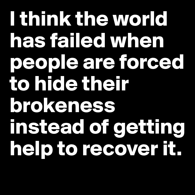 I think the world has failed when people are forced to hide their brokeness instead of getting help to recover it.