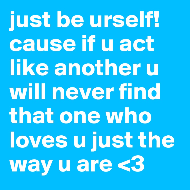 just be urself! 
cause if u act like another u will never find that one who loves u just the way u are <3 