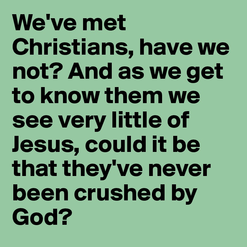 We've met Christians, have we not? And as we get to know them we see very little of Jesus, could it be that they've never been crushed by God?
