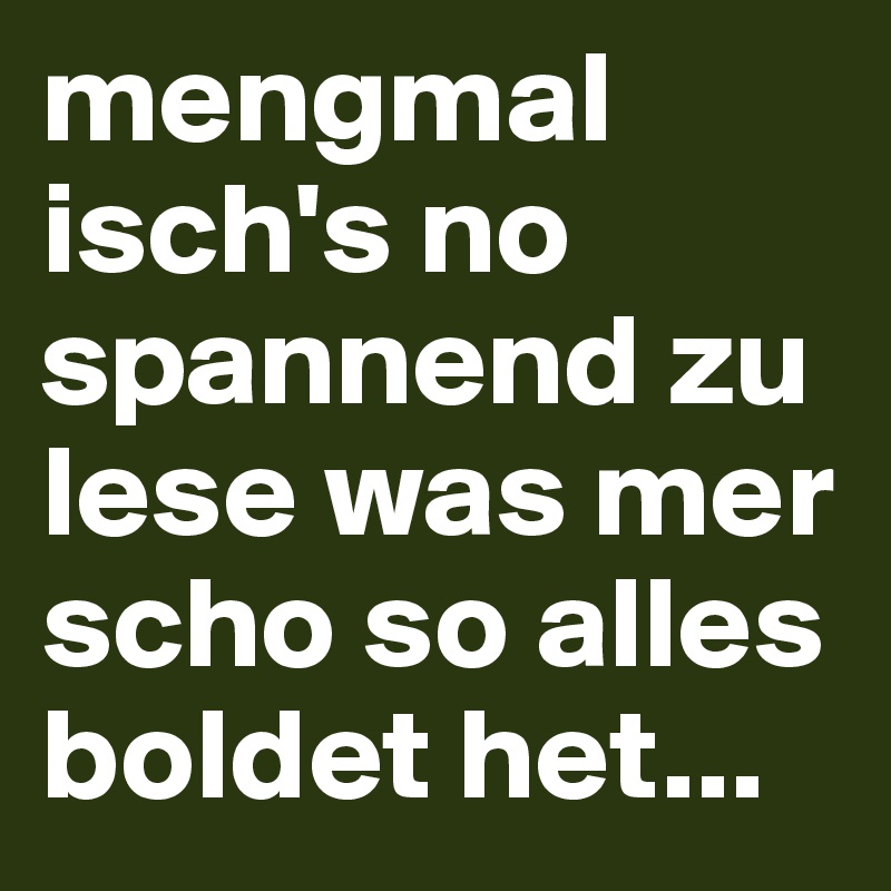 mengmal isch's no spannend zu lese was mer scho so alles
boldet het...