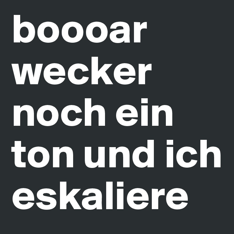 boooar wecker noch ein ton und ich eskaliere