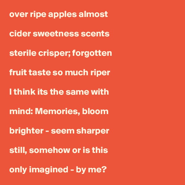 over ripe apples almost

cider sweetness scents

sterile crisper; forgotten

fruit taste so much riper

I think its the same with

mind: Memories, bloom 

brighter - seem sharper 

still, somehow or is this

only imagined - by me?