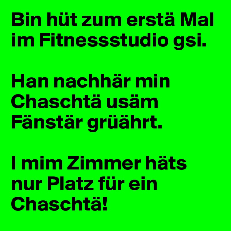 Bin hüt zum erstä Mal im Fitnessstudio gsi.

Han nachhär min Chaschtä usäm Fänstär grüährt.

I mim Zimmer häts nur Platz für ein Chaschtä!