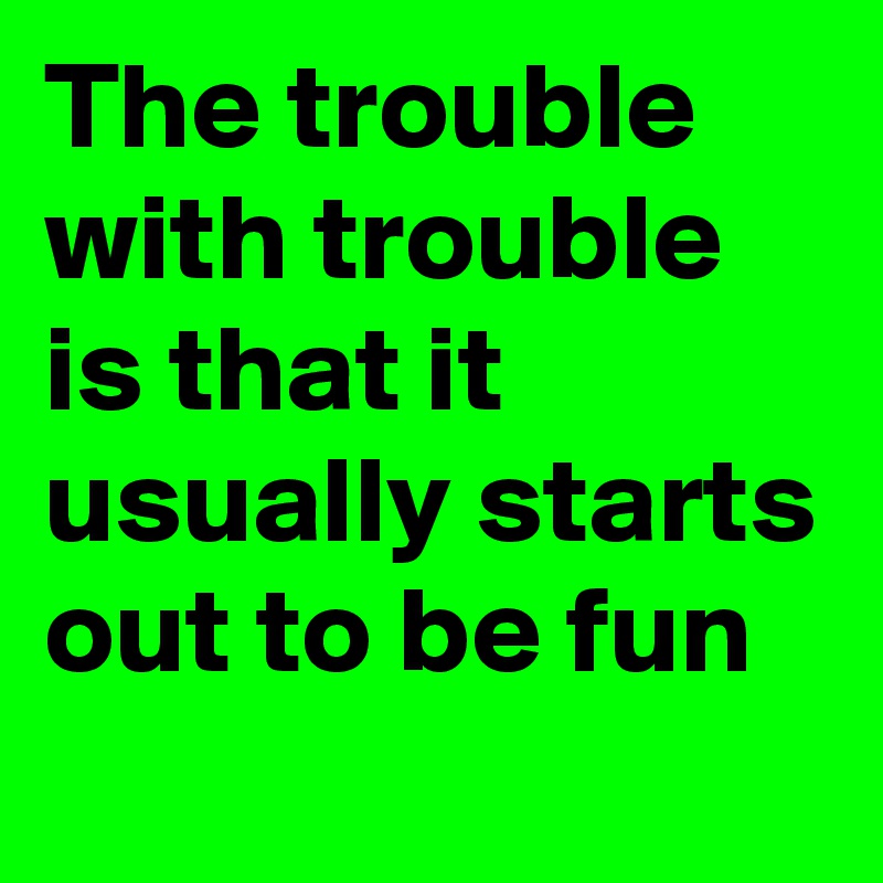 The trouble with trouble is that it usually starts out to be fun