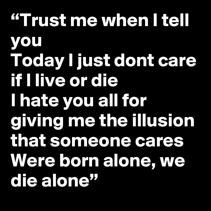 “Trust me when I tell you
Today I just dont care if I live or die
I hate you all for giving me the illusion
that someone cares
Were born alone, we die alone”