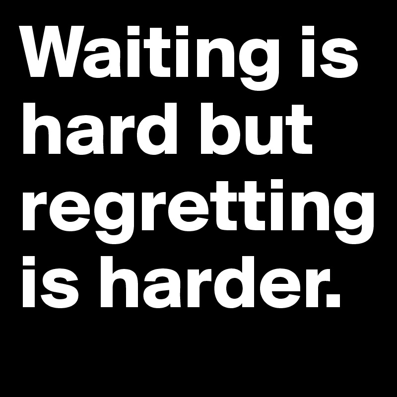 Waiting is hard but regretting is harder.