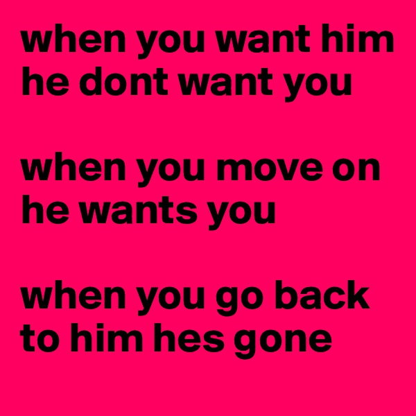 when you want him he dont want you

when you move on he wants you 

when you go back to him hes gone
