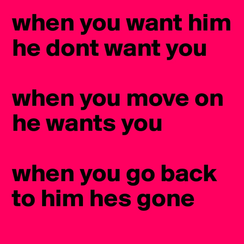 when you want him he dont want you

when you move on he wants you 

when you go back to him hes gone