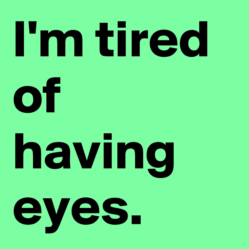 I'm tired of having eyes.