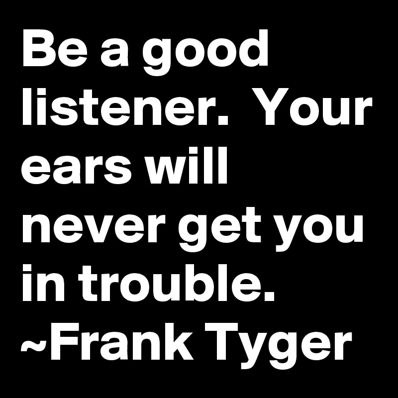 Be a good listener.  Your ears will never get you in trouble.
~Frank Tyger
