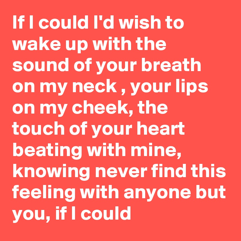 If I could I'd wish to wake up with the sound of your breath on my neck , your lips on my cheek, the touch of your heart beating with mine, knowing never find this feeling with anyone but you, if I could