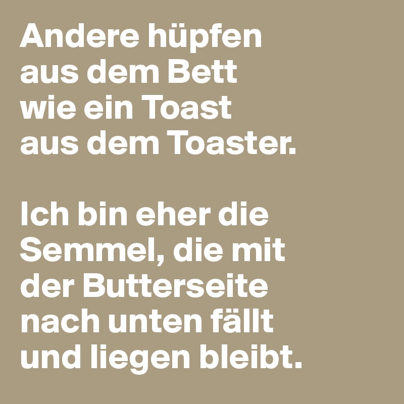 Andere hüpfen 
aus dem Bett 
wie ein Toast 
aus dem Toaster.

Ich bin eher die Semmel, die mit 
der Butterseite 
nach unten fällt 
und liegen bleibt.