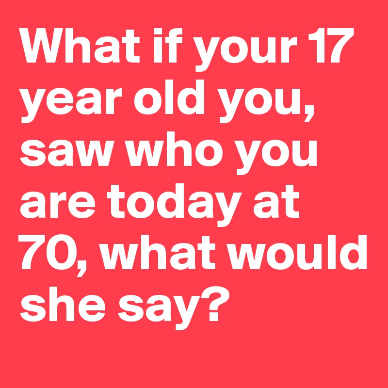 What if your 17 year old you, saw who you are today at 70, what would she say?