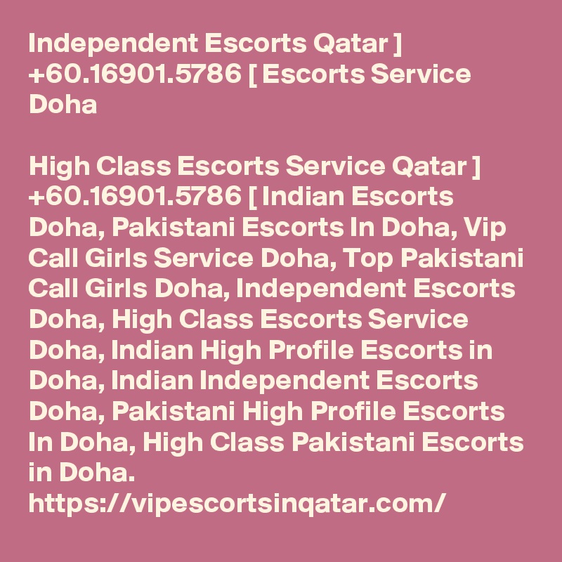 Independent Escorts Qatar ] +60.16901.5786 [ Escorts Service Doha

High Class Escorts Service Qatar ] +60.16901.5786 [ Indian Escorts Doha, Pakistani Escorts In Doha, Vip Call Girls Service Doha, Top Pakistani Call Girls Doha, Independent Escorts Doha, High Class Escorts Service Doha, Indian High Profile Escorts in Doha, Indian Independent Escorts Doha, Pakistani High Profile Escorts In Doha, High Class Pakistani Escorts in Doha. https://vipescortsinqatar.com/