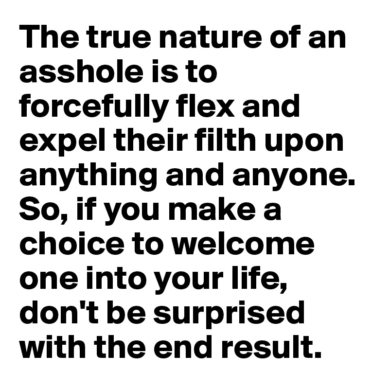 The true nature of an asshole is to forcefully flex and expel their filth upon anything and anyone. So, if you make a choice to welcome one into your life, don't be surprised with the end result.