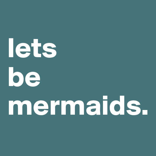                         lets           be                 mermaids. 