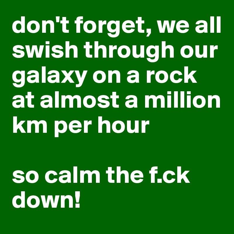 don't forget, we all swish through our galaxy on a rock at almost a million km per hour

so calm the f.ck down!