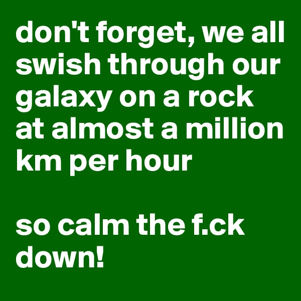 don't forget, we all swish through our galaxy on a rock at almost a million km per hour

so calm the f.ck down!