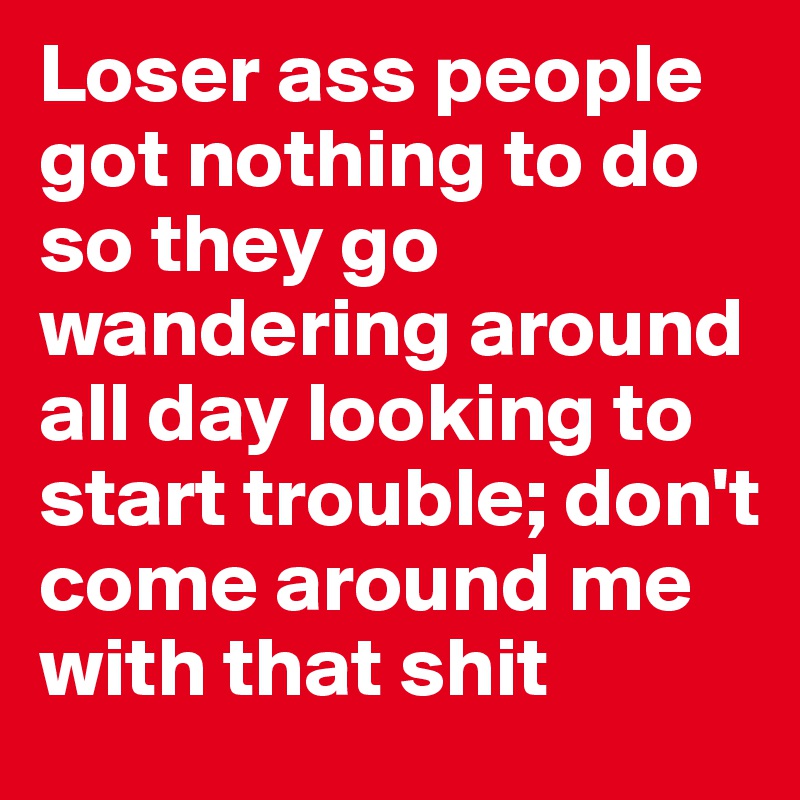 Loser ass people got nothing to do so they go wandering around all day looking to start trouble; don't come around me with that shit