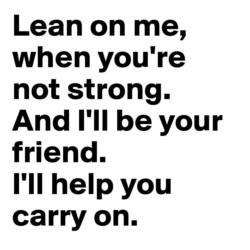 Lean on me, when you're not strong.
And I'll be your friend.
I'll help you carry on.