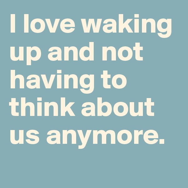 I love waking up and not having to think about us anymore.
