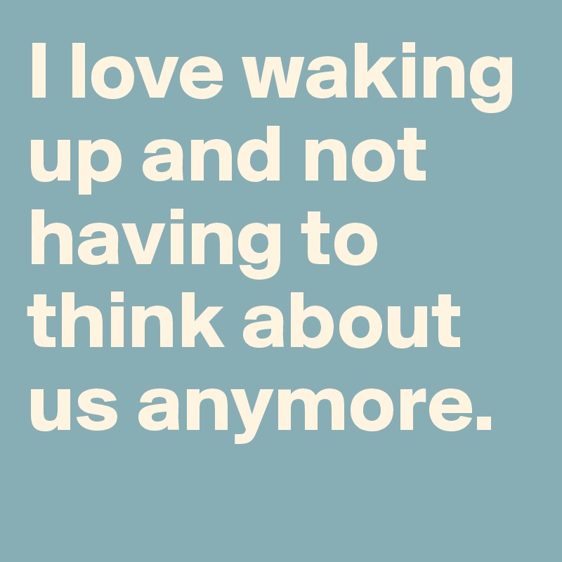I love waking up and not having to think about us anymore.
