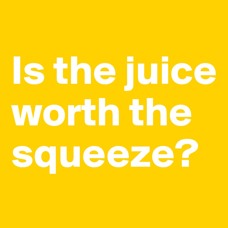 
Is the juice worth the squeeze?