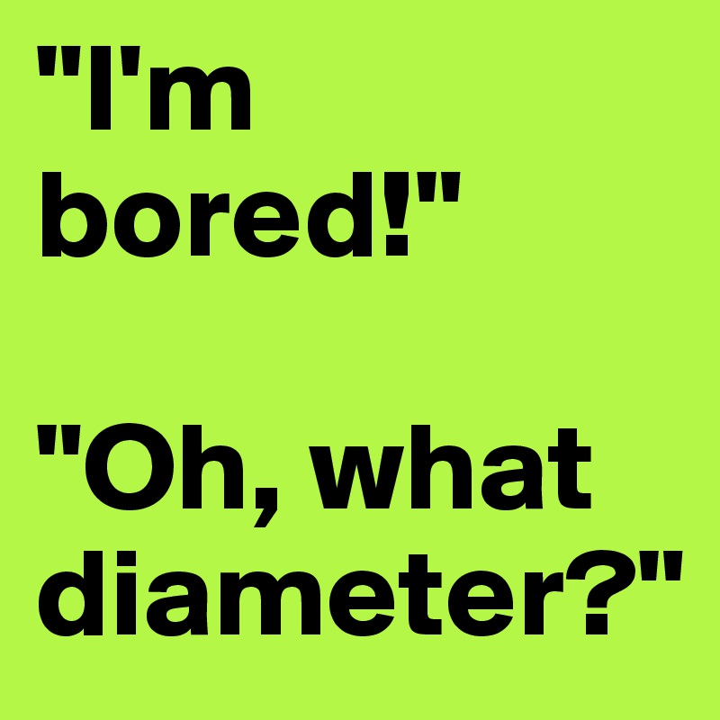"I'm bored!"

"Oh, what diameter?"