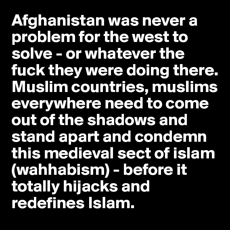 Afghanistan was never a problem for the west to solve - or whatever the fuck they were doing there.
Muslim countries, muslims everywhere need to come out of the shadows and stand apart and condemn
this medieval sect of islam (wahhabism) - before it totally hijacks and redefines Islam. 