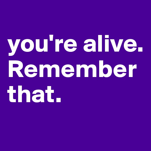 
you're alive.
Remember that.
