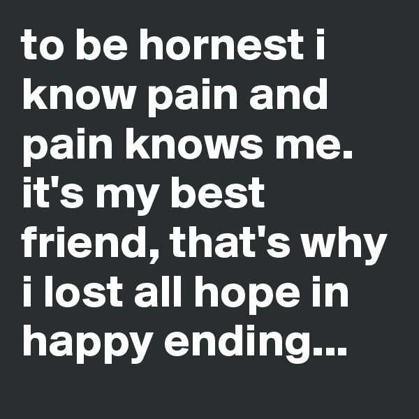 to be hornest i know pain and pain knows me.
it's my best friend, that's why i lost all hope in happy ending...