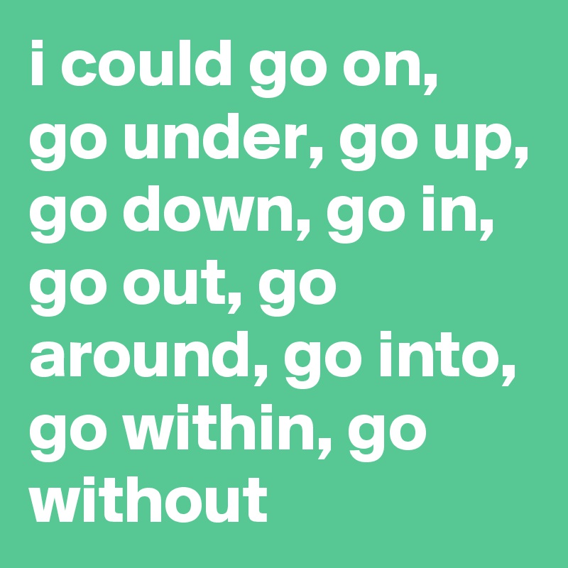 i could go on, go under, go up, go down, go in, go out, go around, go into, go within, go without 