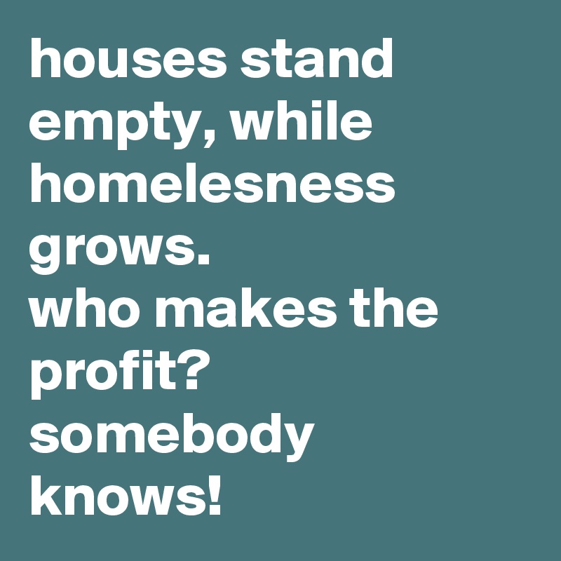 houses stand empty, while homelesness grows. 
who makes the profit? 
somebody knows!