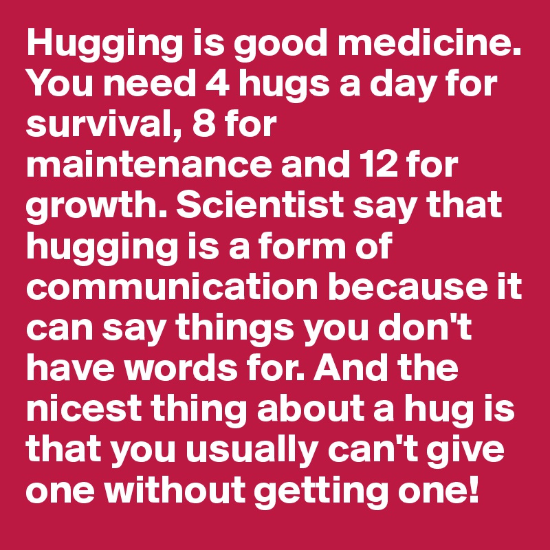 Hugging is good medicine. You need 4 hugs a day for survival, 8 for maintenance and 12 for growth. Scientist say that hugging is a form of communication because it can say things you don't have words for. And the nicest thing about a hug is that you usually can't give one without getting one!