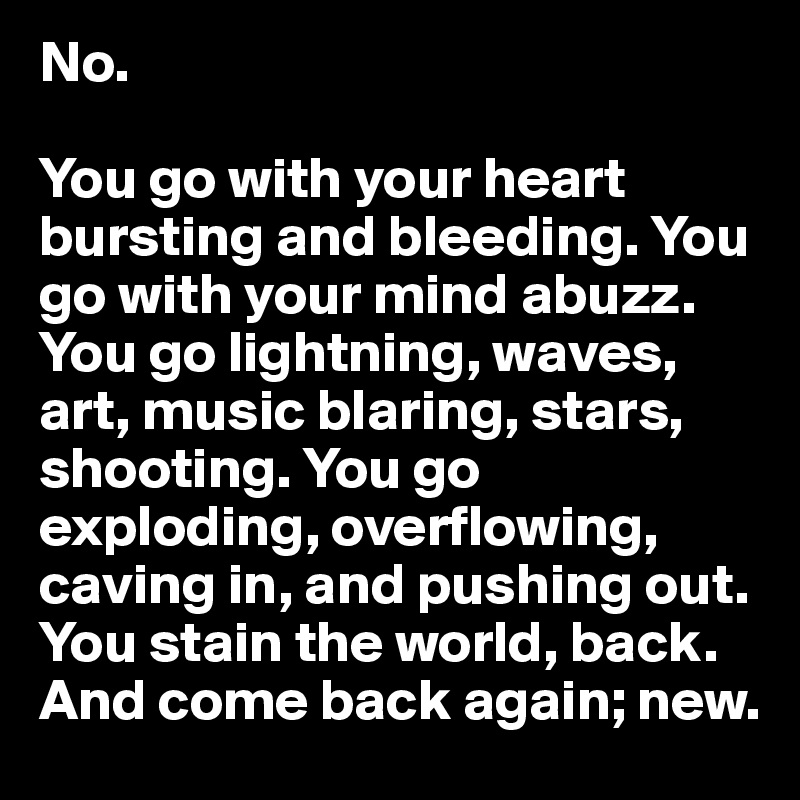 No.

You go with your heart bursting and bleeding. You go with your mind abuzz. You go lightning, waves, art, music blaring, stars, shooting. You go exploding, overflowing, caving in, and pushing out. You stain the world, back. And come back again; new.