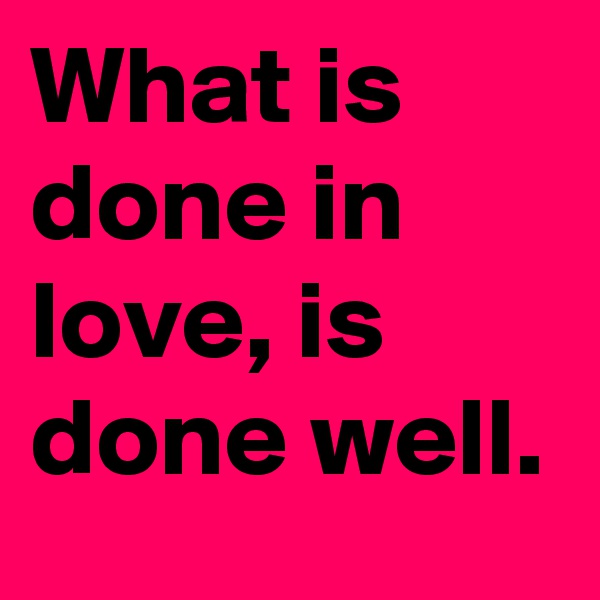 What is done in love, is done well.