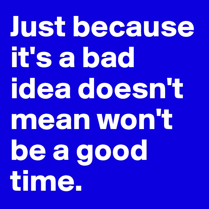 Just because it's a bad idea doesn't mean won't be a good time.