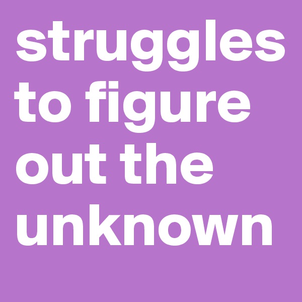 struggles to figure out the unknown 