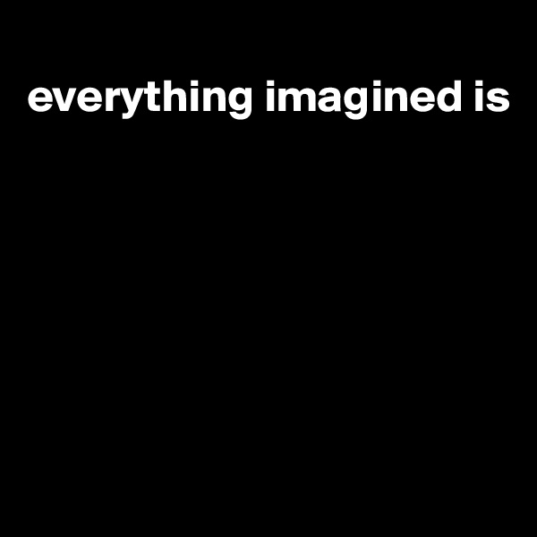 
everything imagined is







