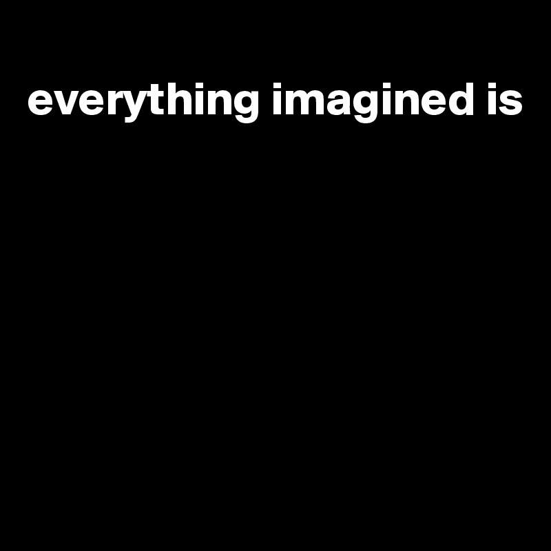 
everything imagined is








