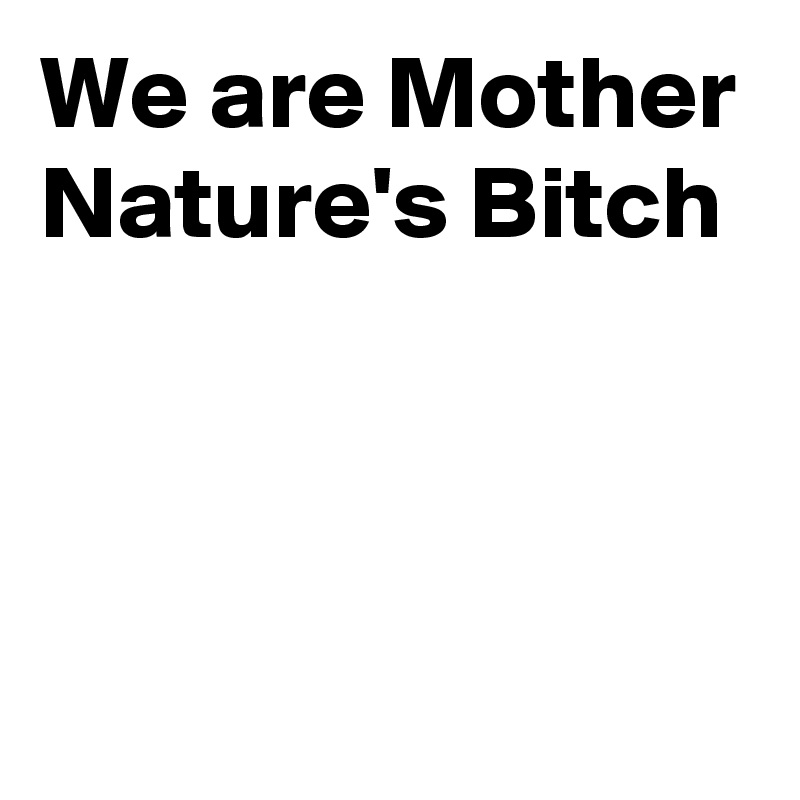 We are Mother Nature's Bitch



