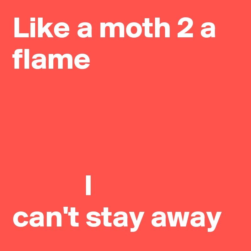 Like a moth 2 a flame



            I
can't stay away