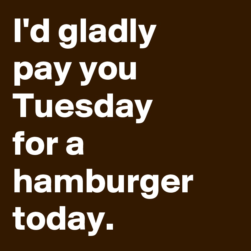 I'd gladly 
pay you Tuesday 
for a hamburger today.
