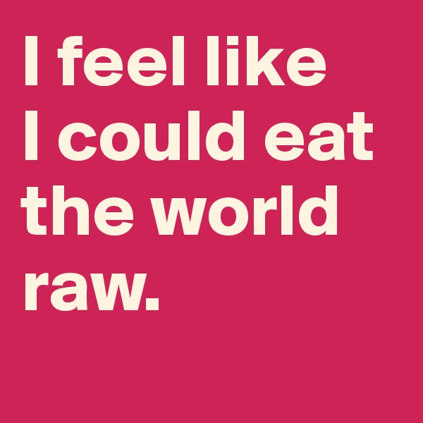 I feel like 
I could eat the world 
raw.

