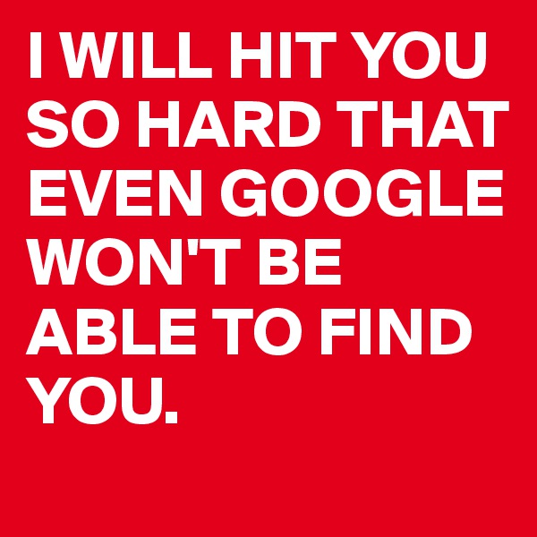I WILL HIT YOU SO HARD THAT EVEN GOOGLE WON'T BE ABLE TO FIND YOU.