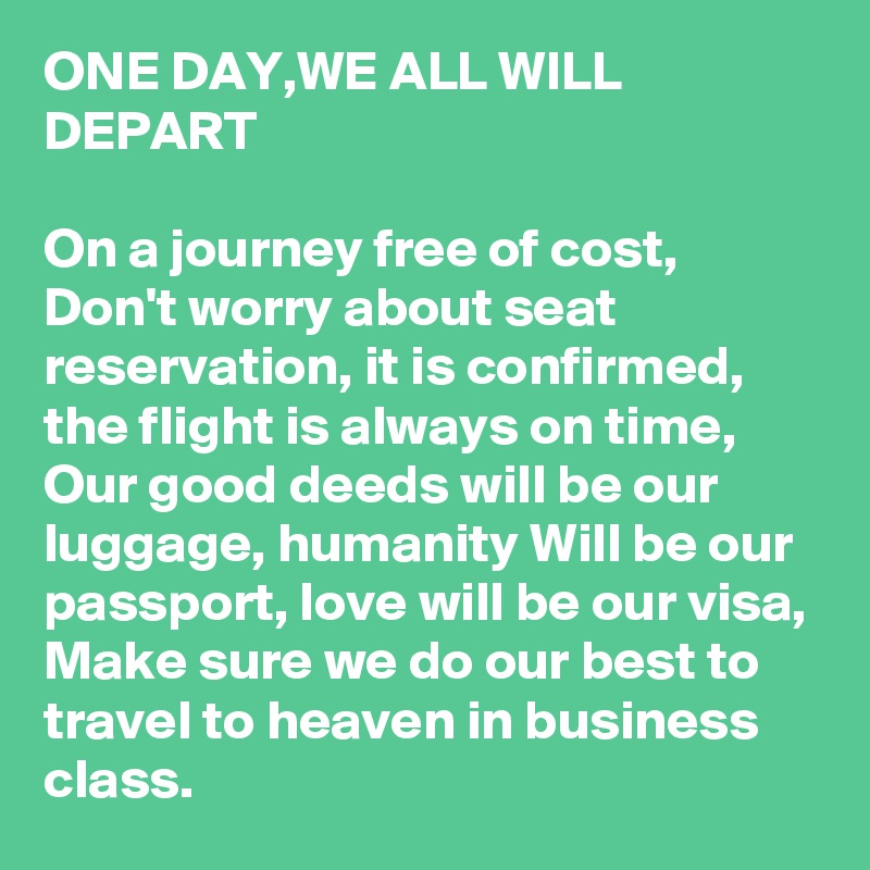 ONE DAY,WE ALL WILL DEPART

On a journey free of cost,
Don't worry about seat reservation, it is confirmed, the flight is always on time,
Our good deeds will be our luggage, humanity Will be our passport, love will be our visa,
Make sure we do our best to travel to heaven in business class.