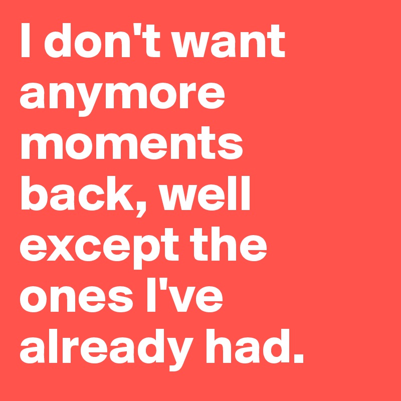 I don't want anymore moments back, well except the ones I've already had.