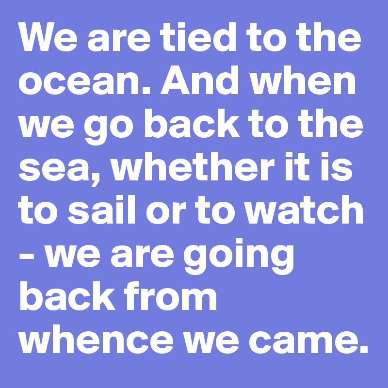 We are tied to the ocean. And when we go back to the sea, whether it is to sail or to watch - we are going back from whence we came.