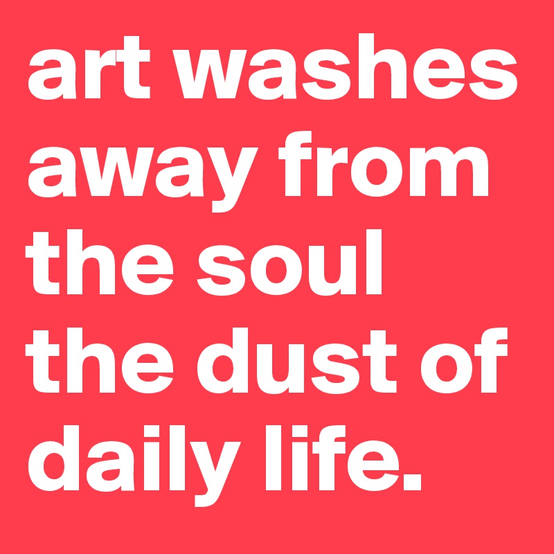 art washes away from the soul
the dust of daily life.
