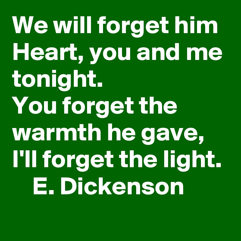 We will forget him Heart, you and me tonight.                You forget the warmth he gave, I'll forget the light.     E. Dickenson